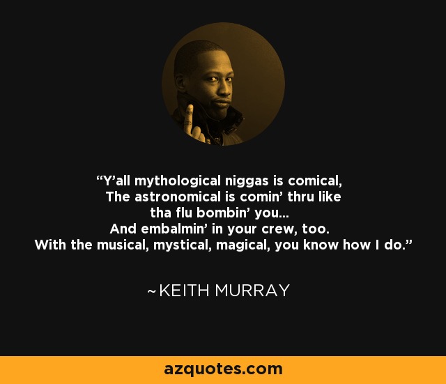 Y'all mythological niggas is comical, The astronomical is comin' thru like tha flu bombin' you... And embalmin' in your crew, too. With the musical, mystical, magical, you know how I do. - Keith Murray