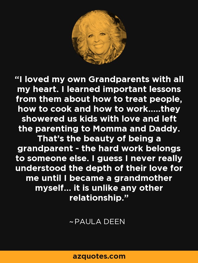 I loved my own Grandparents with all my heart. I learned important lessons from them about how to treat people, how to cook and how to work.....they showered us kids with love and left the parenting to Momma and Daddy. That's the beauty of being a grandparent - the hard work belongs to someone else. I guess I never really understood the depth of their love for me until I became a grandmother myself... it is unlike any other relationship. - Paula Deen