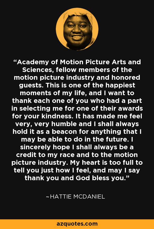 Academy of Motion Picture Arts and Sciences, fellow members of the motion picture industry and honored guests. This is one of the happiest moments of my life, and I want to thank each one of you who had a part in selecting me for one of their awards for your kindness. It has made me feel very, very humble and I shall always hold it as a beacon for anything that I may be able to do in the future. I sincerely hope I shall always be a credit to my race and to the motion picture industry. My heart is too full to tell you just how I feel, and may I say thank you and God bless you. - Hattie McDaniel