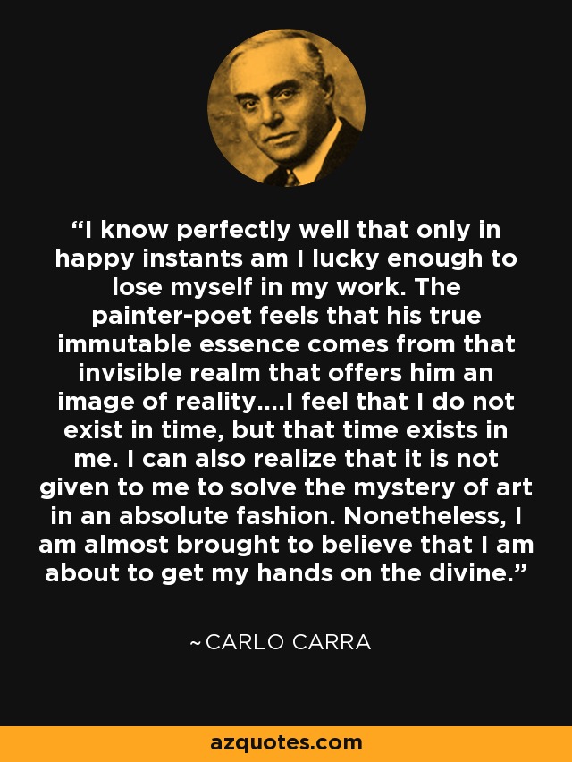 I know perfectly well that only in happy instants am I lucky enough to lose myself in my work. The painter-poet feels that his true immutable essence comes from that invisible realm that offers him an image of reality....I feel that I do not exist in time, but that time exists in me. I can also realize that it is not given to me to solve the mystery of art in an absolute fashion. Nonetheless, I am almost brought to believe that I am about to get my hands on the divine. - Carlo Carra