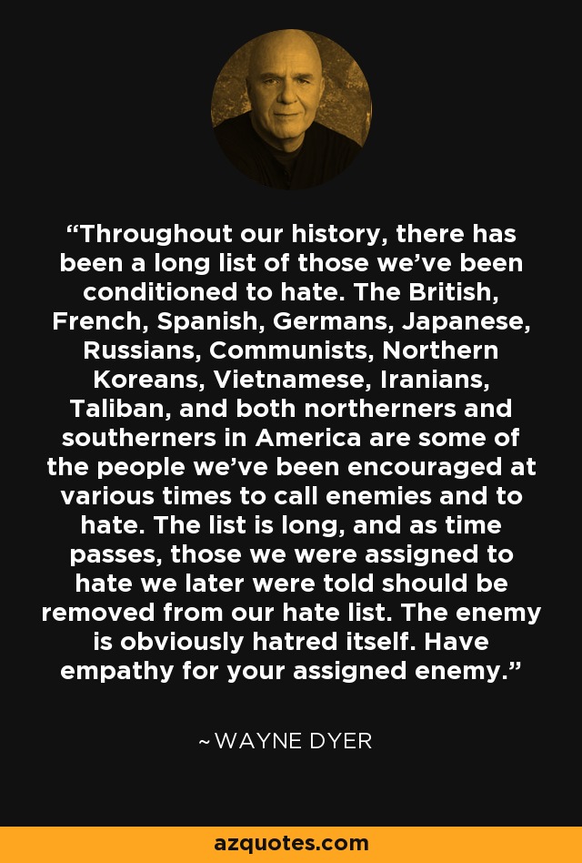 Throughout our history, there has been a long list of those we've been conditioned to hate. The British, French, Spanish, Germans, Japanese, Russians, Communists, Northern Koreans, Vietnamese, Iranians, Taliban, and both northerners and southerners in America are some of the people we've been encouraged at various times to call enemies and to hate. The list is long, and as time passes, those we were assigned to hate we later were told should be removed from our hate list. The enemy is obviously hatred itself. Have empathy for your assigned enemy. - Wayne Dyer