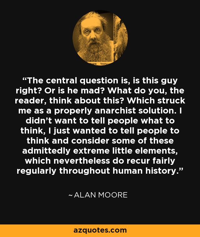 The central question is, is this guy right? Or is he mad? What do you, the reader, think about this? Which struck me as a properly anarchist solution. I didn't want to tell people what to think, I just wanted to tell people to think and consider some of these admittedly extreme little elements, which nevertheless do recur fairly regularly throughout human history. - Alan Moore