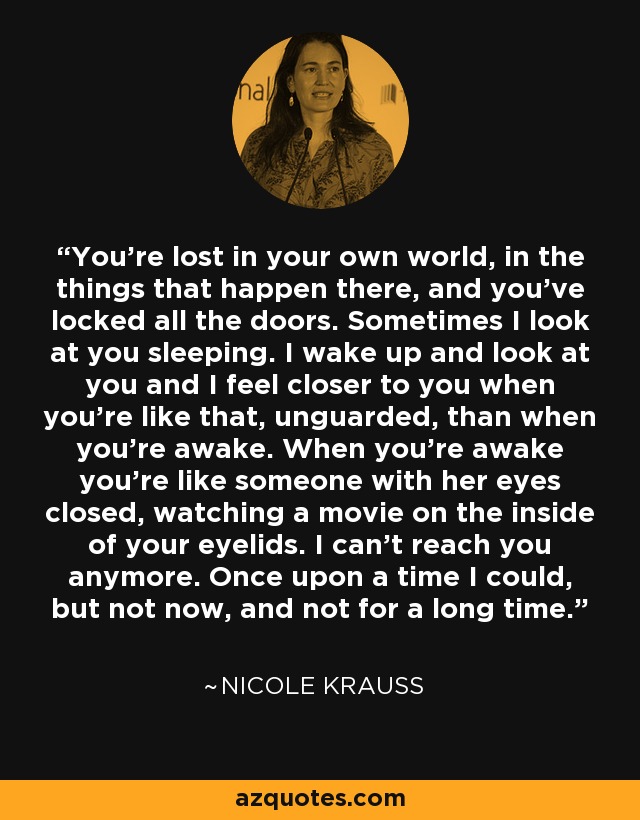 You’re lost in your own world, in the things that happen there, and you’ve locked all the doors. Sometimes I look at you sleeping. I wake up and look at you and I feel closer to you when you’re like that, unguarded, than when you’re awake. When you’re awake you’re like someone with her eyes closed, watching a movie on the inside of your eyelids. I can’t reach you anymore. Once upon a time I could, but not now, and not for a long time. - Nicole Krauss