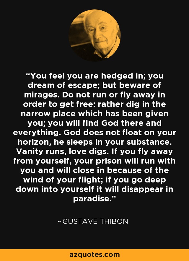 You feel you are hedged in; you dream of escape; but beware of mirages. Do not run or fly away in order to get free: rather dig in the narrow place which has been given you; you will find God there and everything. God does not float on your horizon, he sleeps in your substance. Vanity runs, love digs. If you fly away from yourself, your prison will run with you and will close in because of the wind of your flight; if you go deep down into yourself it will disappear in paradise. - Gustave Thibon