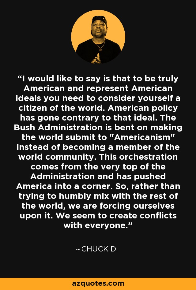 I would like to say is that to be truly American and represent American ideals you need to consider yourself a citizen of the world. American policy has gone contrary to that ideal. The Bush Administration is bent on making the world submit to 