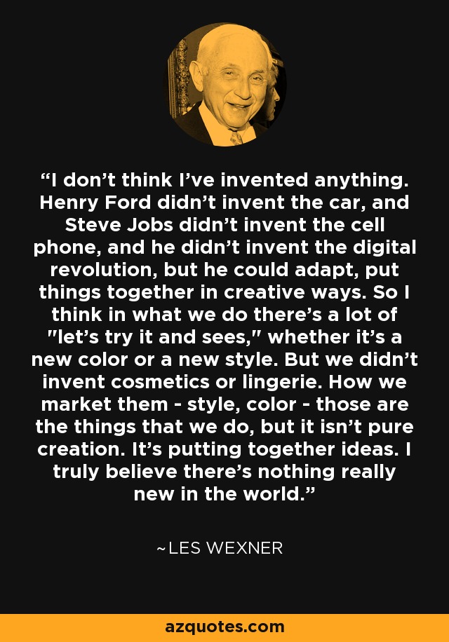 I don't think I've invented anything. Henry Ford didn't invent the car, and Steve Jobs didn't invent the cell phone, and he didn't invent the digital revolution, but he could adapt, put things together in creative ways. So I think in what we do there's a lot of 