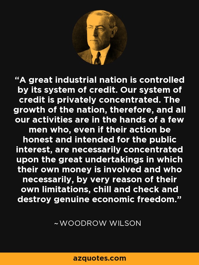 A great industrial nation is controlled by its system of credit. Our system of credit is privately concentrated. The growth of the nation, therefore, and all our activities are in the hands of a few men who, even if their action be honest and intended for the public interest, are necessarily concentrated upon the great undertakings in which their own money is involved and who necessarily, by very reason of their own limitations, chill and check and destroy genuine economic freedom. - Woodrow Wilson