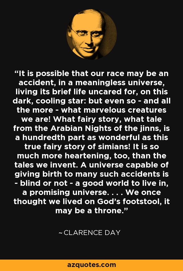 It is possible that our race may be an accident, in a meaningless universe, living its brief life uncared for, on this dark, cooling star: but even so - and all the more - what marvelous creatures we are! What fairy story, what tale from the Arabian Nights of the jinns, is a hundredth part as wonderful as this true fairy story of simians! It is so much more heartening, too, than the tales we invent. A universe capable of giving birth to many such accidents is - blind or not - a good world to live in, a promising universe. . . . We once thought we lived on God's footstool, it may be a throne. - Clarence Day