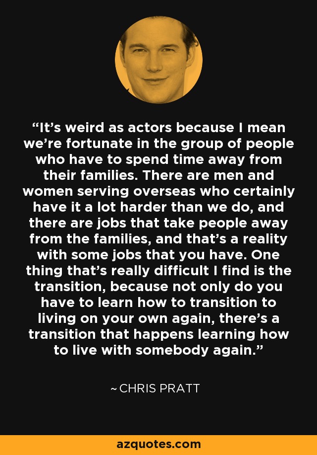It's weird as actors because I mean we're fortunate in the group of people who have to spend time away from their families. There are men and women serving overseas who certainly have it a lot harder than we do, and there are jobs that take people away from the families, and that's a reality with some jobs that you have. One thing that's really difficult I find is the transition, because not only do you have to learn how to transition to living on your own again, there's a transition that happens learning how to live with somebody again. - Chris Pratt
