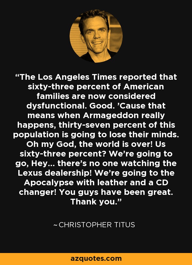 The Los Angeles Times reported that sixty-three percent of American families are now considered dysfunctional. Good. 'Cause that means when Armageddon really happens, thirty-seven percent of this population is going to lose their minds. Oh my God, the world is over! Us sixty-three percent? We're going to go, Hey... there's no one watching the Lexus dealership! We're going to the Apocalypse with leather and a CD changer! You guys have been great. Thank you. - Christopher Titus