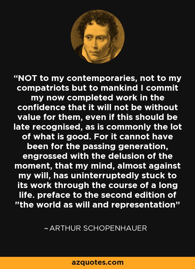 NOT to my contemporaries, not to my compatriots but to mankind I commit my now completed work in the confidence that it will not be without value for them, even if this should be late recognised, as is commonly the lot of what is good. For it cannot have been for the passing generation, engrossed with the delusion of the moment, that my mind, almost against my will, has uninterruptedly stuck to its work through the course of a long life. preface to the second edition of 