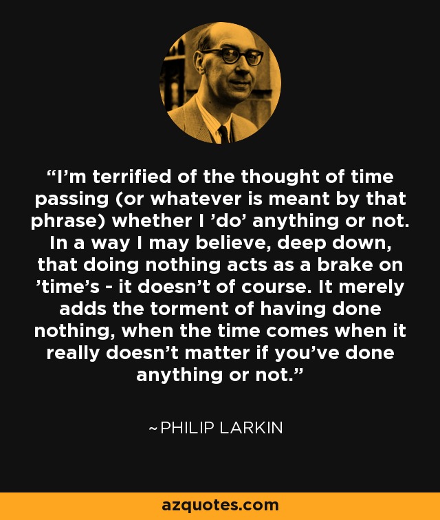 I'm terrified of the thought of time passing (or whatever is meant by that phrase) whether I 'do' anything or not. In a way I may believe, deep down, that doing nothing acts as a brake on 'time's - it doesn't of course. It merely adds the torment of having done nothing, when the time comes when it really doesn't matter if you've done anything or not. - Philip Larkin