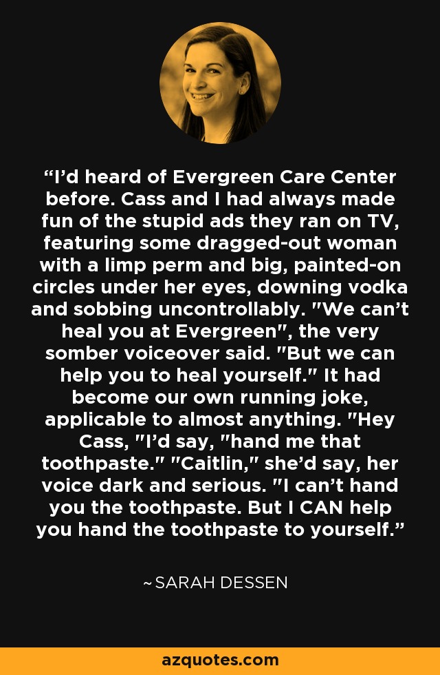 I'd heard of Evergreen Care Center before. Cass and I had always made fun of the stupid ads they ran on TV, featuring some dragged-out woman with a limp perm and big, painted-on circles under her eyes, downing vodka and sobbing uncontrollably. 