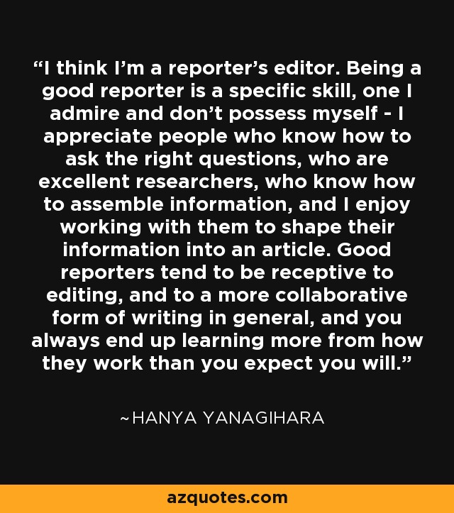 I think I'm a reporter's editor. Being a good reporter is a specific skill, one I admire and don't possess myself - I appreciate people who know how to ask the right questions, who are excellent researchers, who know how to assemble information, and I enjoy working with them to shape their information into an article. Good reporters tend to be receptive to editing, and to a more collaborative form of writing in general, and you always end up learning more from how they work than you expect you will. - Hanya Yanagihara