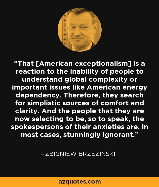 That [American exceptionalism] is a reaction to the inability of people to understand global complexity or important issues like American energy dependency. Therefore, they search for simplistic sources of comfort and clarity. And the people that they are now selecting to be, so to speak, the spokespersons of their anxieties are, in most cases, stunningly ignorant. - Zbigniew Brzezinski