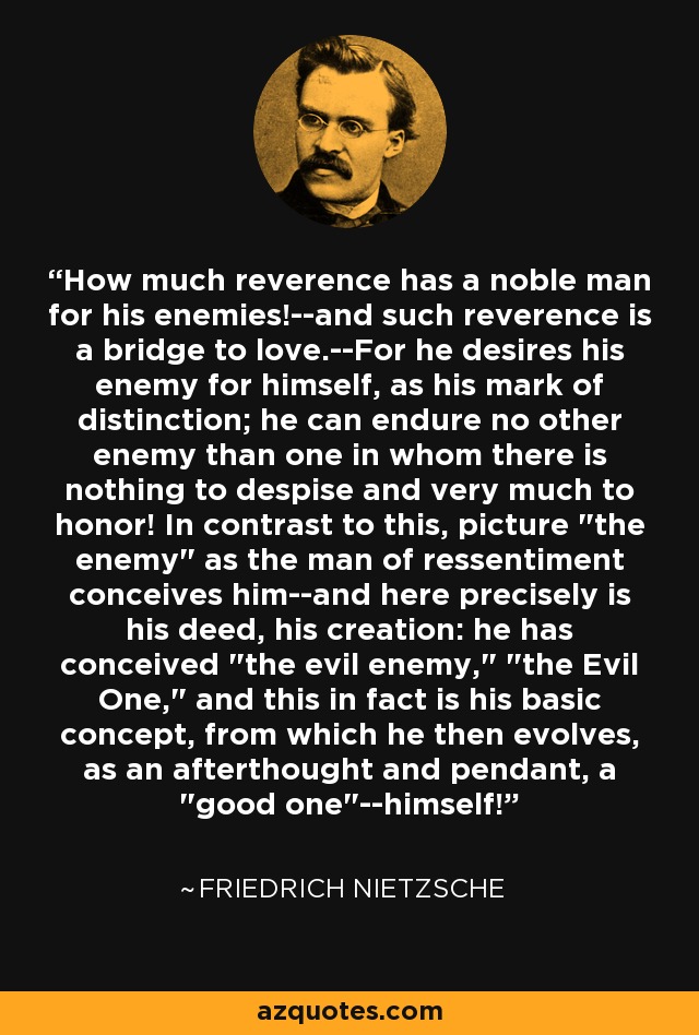 How much reverence has a noble man for his enemies!--and such reverence is a bridge to love.--For he desires his enemy for himself, as his mark of distinction; he can endure no other enemy than one in whom there is nothing to despise and very much to honor! In contrast to this, picture 