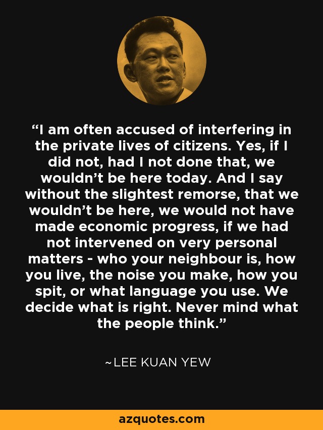 I am often accused of interfering in the private lives of citizens. Yes, if I did not, had I not done that, we wouldn't be here today. And I say without the slightest remorse, that we wouldn't be here, we would not have made economic progress, if we had not intervened on very personal matters - who your neighbour is, how you live, the noise you make, how you spit, or what language you use. We decide what is right. Never mind what the people think. - Lee Kuan Yew