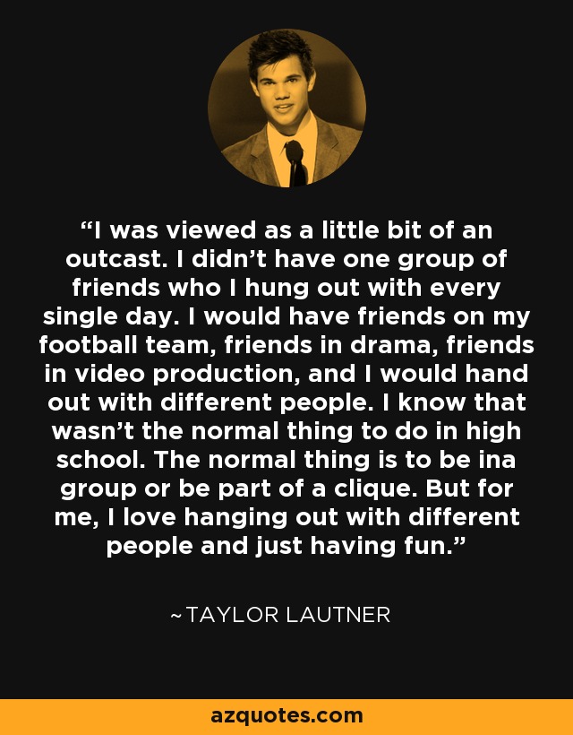 I was viewed as a little bit of an outcast. I didn't have one group of friends who I hung out with every single day. I would have friends on my football team, friends in drama, friends in video production, and I would hand out with different people. I know that wasn't the normal thing to do in high school. The normal thing is to be ina group or be part of a clique. But for me, I love hanging out with different people and just having fun. - Taylor Lautner