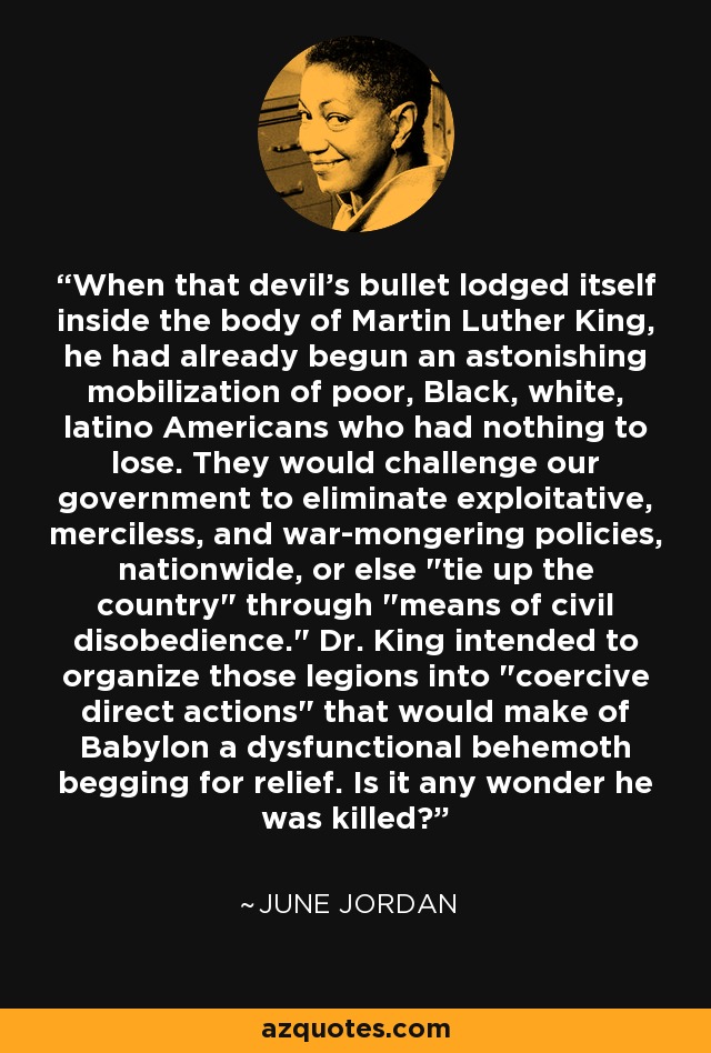 When that devil's bullet lodged itself inside the body of Martin Luther King, he had already begun an astonishing mobilization of poor, Black, white, latino Americans who had nothing to lose. They would challenge our government to eliminate exploitative, merciless, and war-mongering policies, nationwide, or else 