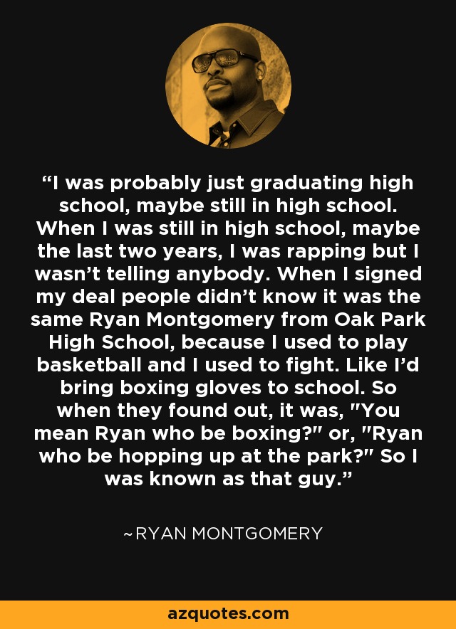 I was probably just graduating high school, maybe still in high school. When I was still in high school, maybe the last two years, I was rapping but I wasn't telling anybody. When I signed my deal people didn't know it was the same Ryan Montgomery from Oak Park High School, because I used to play basketball and I used to fight. Like I'd bring boxing gloves to school. So when they found out, it was, 