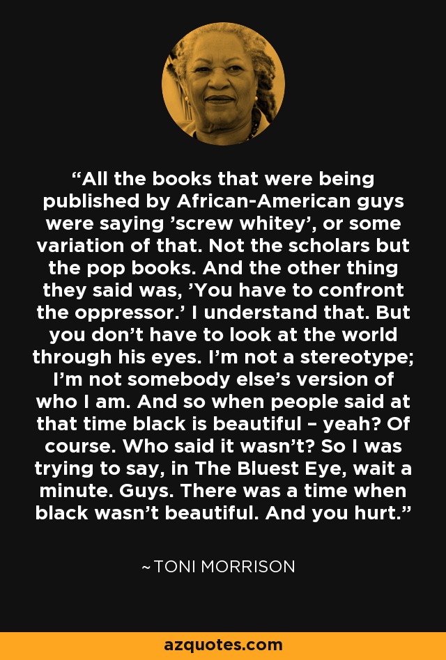 All the books that were being published by African-American guys were saying 'screw whitey', or some variation of that. Not the scholars but the pop books. And the other thing they said was, 'You have to confront the oppressor.' I understand that. But you don't have to look at the world through his eyes. I'm not a stereotype; I'm not somebody else's version of who I am. And so when people said at that time black is beautiful – yeah? Of course. Who said it wasn't? So I was trying to say, in The Bluest Eye, wait a minute. Guys. There was a time when black wasn't beautiful. And you hurt. - Toni Morrison