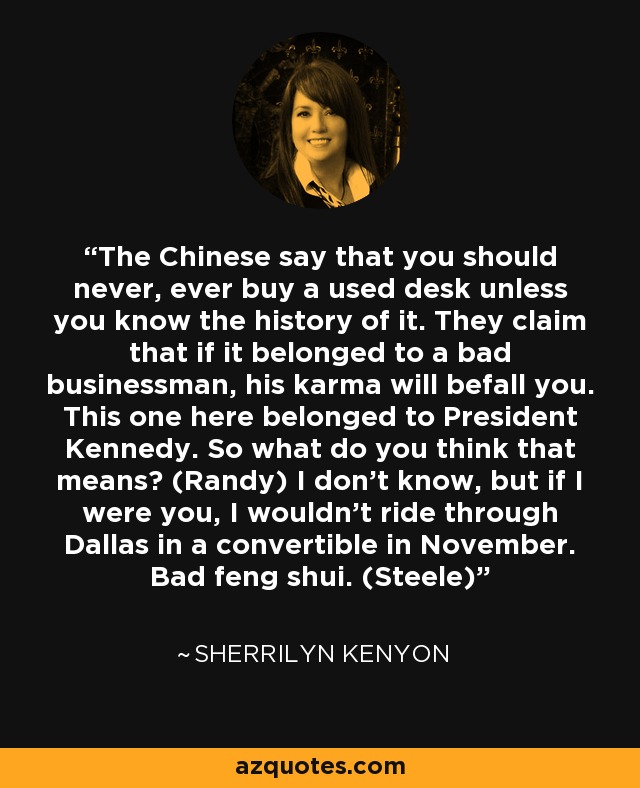 The Chinese say that you should never, ever buy a used desk unless you know the history of it. They claim that if it belonged to a bad businessman, his karma will befall you. This one here belonged to President Kennedy. So what do you think that means? (Randy) I don’t know, but if I were you, I wouldn’t ride through Dallas in a convertible in November. Bad feng shui. (Steele) - Sherrilyn Kenyon