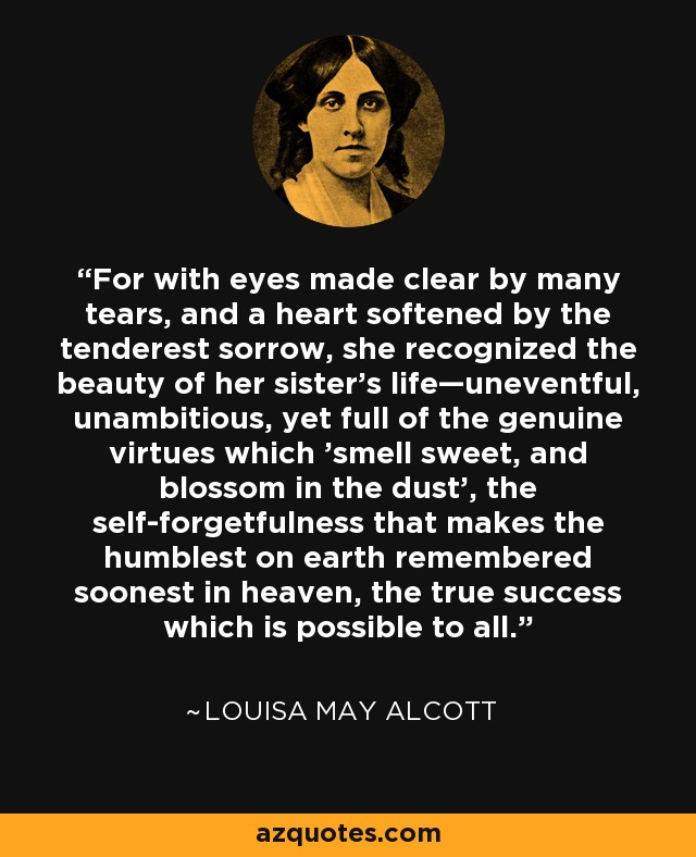 For with eyes made clear by many tears, and a heart softened by the tenderest sorrow, she recognized the beauty of her sister's life—uneventful, unambitious, yet full of the genuine virtues which 'smell sweet, and blossom in the dust', the self-forgetfulness that makes the humblest on earth remembered soonest in heaven, the true success which is possible to all. - Louisa May Alcott