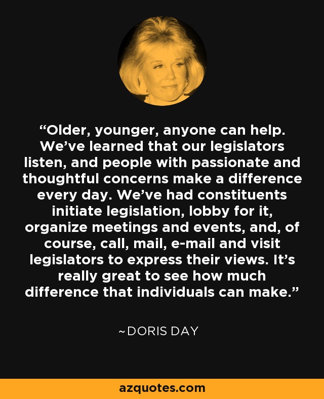 Older, younger, anyone can help. We've learned that our legislators listen, and people with passionate and thoughtful concerns make a difference every day. We've had constituents initiate legislation, lobby for it, organize meetings and events, and, of course, call, mail, e-mail and visit legislators to express their views. It's really great to see how much difference that individuals can make. - Doris Day