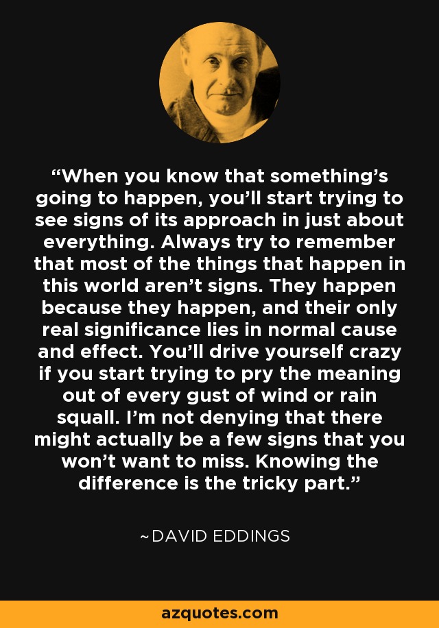 When you know that something's going to happen, you'll start trying to see signs of its approach in just about everything. Always try to remember that most of the things that happen in this world aren't signs. They happen because they happen, and their only real significance lies in normal cause and effect. You'll drive yourself crazy if you start trying to pry the meaning out of every gust of wind or rain squall. I'm not denying that there might actually be a few signs that you won't want to miss. Knowing the difference is the tricky part. - David Eddings