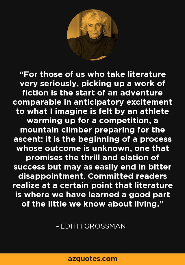 For those of us who take literature very seriously, picking up a work of fiction is the start of an adventure comparable in anticipatory excitement to what I imagine is felt by an athlete warming up for a competition, a mountain climber preparing for the ascent: it is the beginning of a process whose outcome is unknown, one that promises the thrill and elation of success but may as easily end in bitter disappointment. Committed readers realize at a certain point that literature is where we have learned a good part of the little we know about living. - Edith Grossman