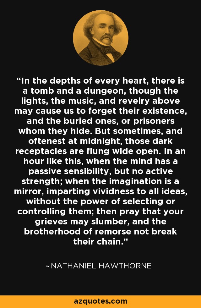 In the depths of every heart, there is a tomb and a dungeon, though the lights, the music, and revelry above may cause us to forget their existence, and the buried ones, or prisoners whom they hide. But sometimes, and oftenest at midnight, those dark receptacles are flung wide open. In an hour like this, when the mind has a passive sensibility, but no active strength; when the imagination is a mirror, imparting vividness to all ideas, without the power of selecting or controlling them; then pray that your grieves may slumber, and the brotherhood of remorse not break their chain. - Nathaniel Hawthorne