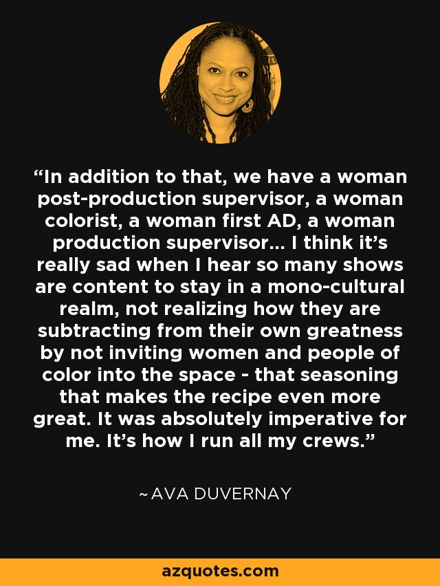 In addition to that, we have a woman post-production supervisor, a woman colorist, a woman first AD, a woman production supervisor... I think it's really sad when I hear so many shows are content to stay in a mono-cultural realm, not realizing how they are subtracting from their own greatness by not inviting women and people of color into the space - that seasoning that makes the recipe even more great. It was absolutely imperative for me. It's how I run all my crews. - Ava DuVernay