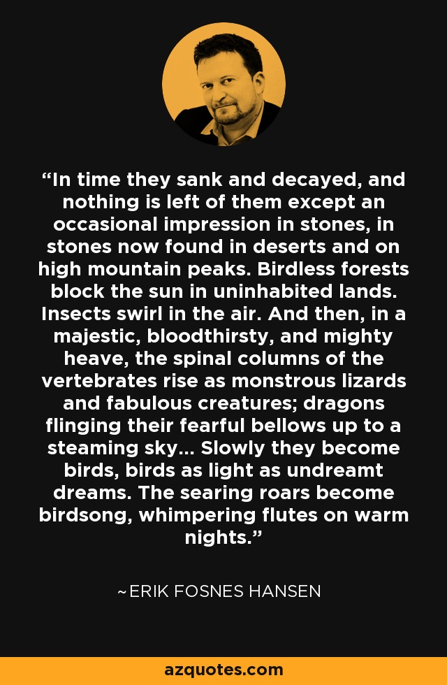 In time they sank and decayed, and nothing is left of them except an occasional impression in stones, in stones now found in deserts and on high mountain peaks. Birdless forests block the sun in uninhabited lands. Insects swirl in the air. And then, in a majestic, bloodthirsty, and mighty heave, the spinal columns of the vertebrates rise as monstrous lizards and fabulous creatures; dragons flinging their fearful bellows up to a steaming sky... Slowly they become birds, birds as light as undreamt dreams. The searing roars become birdsong, whimpering flutes on warm nights. - Erik Fosnes Hansen