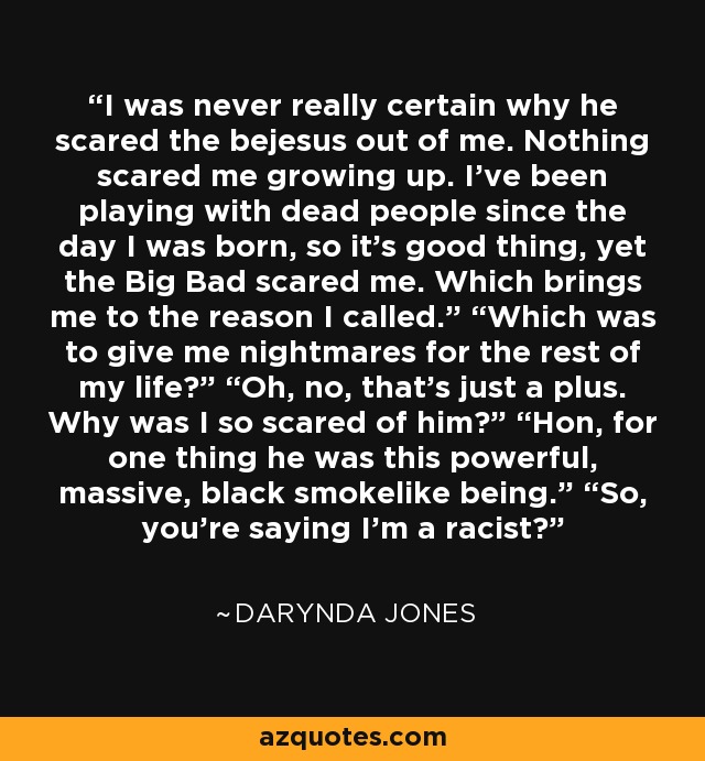 I was never really certain why he scared the bejesus out of me. Nothing scared me growing up. I’ve been playing with dead people since the day I was born, so it’s good thing, yet the Big Bad scared me. Which brings me to the reason I called.” “Which was to give me nightmares for the rest of my life?” “Oh, no, that’s just a plus. Why was I so scared of him?” “Hon, for one thing he was this powerful, massive, black smokelike being.” “So, you’re saying I’m a racist? - Darynda Jones