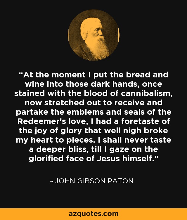 At the moment I put the bread and wine into those dark hands, once stained with the blood of cannibalism, now stretched out to receive and partake the emblems and seals of the Redeemer's love, I had a foretaste of the joy of glory that well nigh broke my heart to pieces. I shall never taste a deeper bliss, till I gaze on the glorified face of Jesus himself. - John Gibson Paton