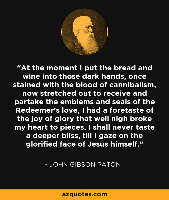 At the moment I put the bread and wine into those dark hands, once stained with the blood of cannibalism, now stretched out to receive and partake the emblems and seals of the Redeemer's love, I had a foretaste of the joy of glory that well nigh broke my heart to pieces. I shall never taste a deeper bliss, till I gaze on the glorified face of Jesus himself. - John Gibson Paton