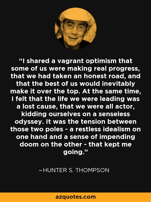 I shared a vagrant optimism that some of us were making real progress, that we had taken an honest road, and that the best of us would inevitably make it over the top. At the same time, I felt that the life we were leading was a lost cause, that we were all actor, kidding ourselves on a senseless odyssey. It was the tension between those two poles - a restless idealism on one hand and a sense of impending doom on the other - that kept me going. - Hunter S. Thompson