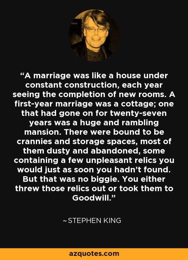 A marriage was like a house under constant construction, each year seeing the completion of new rooms. A first-year marriage was a cottage; one that had gone on for twenty-seven years was a huge and rambling mansion. There were bound to be crannies and storage spaces, most of them dusty and abandoned, some containing a few unpleasant relics you would just as soon you hadn't found. But that was no biggie. You either threw those relics out or took them to Goodwill. - Stephen King