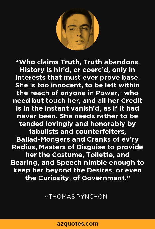 Who claims Truth, Truth abandons. History is hir'd, or coerc'd, only in Interests that must ever prove base. She is too innocent, to be left within the reach of anyone in Power,- who need but touch her, and all her Credit is in the instant vanish'd, as if it had never been. She needs rather to be tended lovingly and honorably by fabulists and counterfeiters, Ballad-Mongers and Cranks of ev'ry Radius, Masters of Disguise to provide her the Costume, Toilette, and Bearing, and Speech nimble enough to keep her beyond the Desires, or even the Curiosity, of Government. - Thomas Pynchon