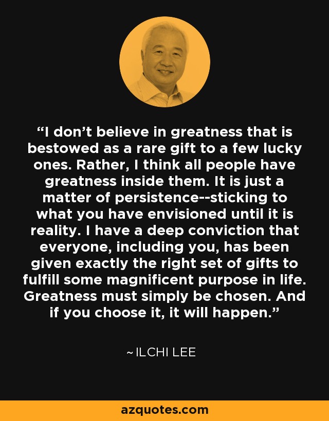 I don't believe in greatness that is bestowed as a rare gift to a few lucky ones. Rather, I think all people have greatness inside them. It is just a matter of persistence--sticking to what you have envisioned until it is reality. I have a deep conviction that everyone, including you, has been given exactly the right set of gifts to fulfill some magnificent purpose in life. Greatness must simply be chosen. And if you choose it, it will happen. - Ilchi Lee