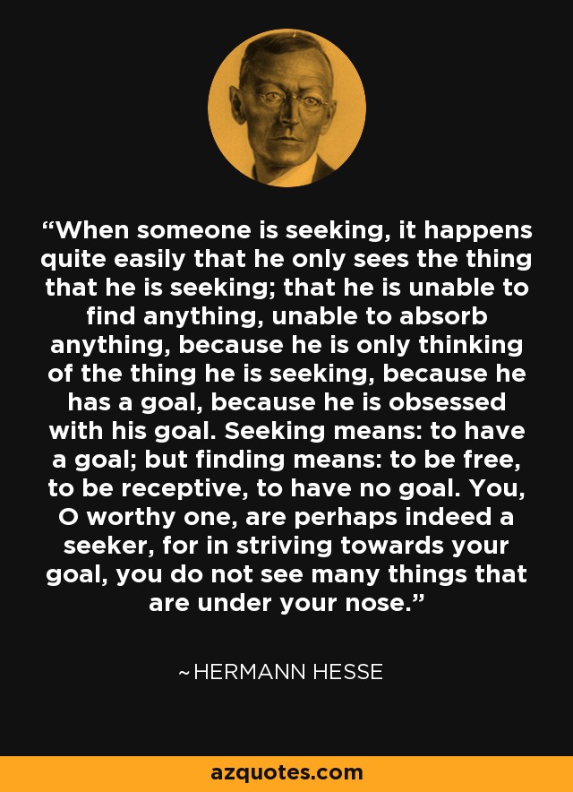 When someone is seeking, it happens quite easily that he only sees the thing that he is seeking; that he is unable to find anything, unable to absorb anything, because he is only thinking of the thing he is seeking, because he has a goal, because he is obsessed with his goal. Seeking means: to have a goal; but finding means: to be free, to be receptive, to have no goal. You, O worthy one, are perhaps indeed a seeker, for in striving towards your goal, you do not see many things that are under your nose. - Hermann Hesse
