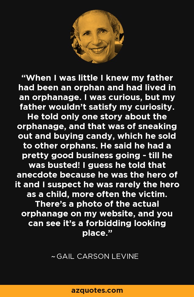 When I was little I knew my father had been an orphan and had lived in an orphanage. I was curious, but my father wouldn't satisfy my curiosity. He told only one story about the orphanage, and that was of sneaking out and buying candy, which he sold to other orphans. He said he had a pretty good business going - till he was busted! I guess he told that anecdote because he was the hero of it and I suspect he was rarely the hero as a child, more often the victim. There's a photo of the actual orphanage on my website, and you can see it's a forbidding looking place. - Gail Carson Levine