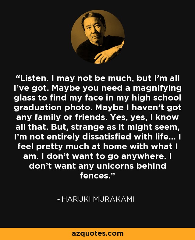 Listen. I may not be much, but I'm all I've got. Maybe you need a magnifying glass to find my face in my high school graduation photo. Maybe I haven't got any family or friends. Yes, yes, I know all that. But, strange as it might seem, I'm not entirely dissatisfied with life... I feel pretty much at home with what I am. I don't want to go anywhere. I don't want any unicorns behind fences. - Haruki Murakami