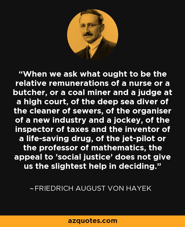 When we ask what ought to be the relative remunerations of a nurse or a butcher, or a coal miner and a judge at a high court, of the deep sea diver of the cleaner of sewers, of the organiser of a new industry and a jockey, of the inspector of taxes and the inventor of a life-saving drug, of the jet-pilot or the professor of mathematics, the appeal to 'social justice' does not give us the slightest help in deciding. - Friedrich August von Hayek