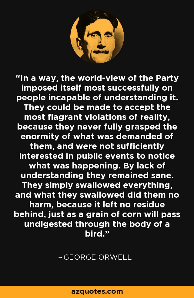 In a way, the world-view of the Party imposed itself most successfully on people incapable of understanding it. They could be made to accept the most flagrant violations of reality, because they never fully grasped the enormity of what was demanded of them, and were not sufficiently interested in public events to notice what was happening. By lack of understanding they remained sane. They simply swallowed everything, and what they swallowed did them no harm, because it left no residue behind, just as a grain of corn will pass undigested through the body of a bird. - George Orwell