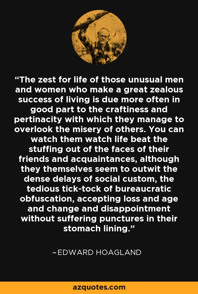 The zest for life of those unusual men and women who make a great zealous success of living is due more often in good part to the craftiness and pertinacity with which they manage to overlook the misery of others. You can watch them watch life beat the stuffing out of the faces of their friends and acquaintances, although they themselves seem to outwit the dense delays of social custom, the tedious tick-tock of bureaucratic obfuscation, accepting loss and age and change and disappointment without suffering punctures in their stomach lining. - Edward Hoagland