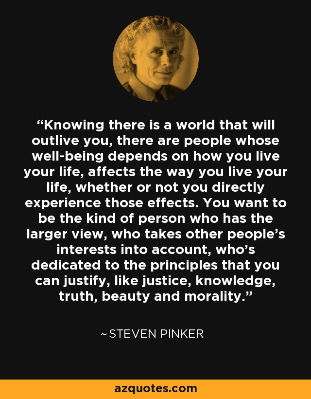 Knowing there is a world that will outlive you, there are people whose well-being depends on how you live your life, affects the way you live your life, whether or not you directly experience those effects. You want to be the kind of person who has the larger view, who takes other people's interests into account, who's dedicated to the principles that you can justify, like justice, knowledge, truth, beauty and morality. - Steven Pinker