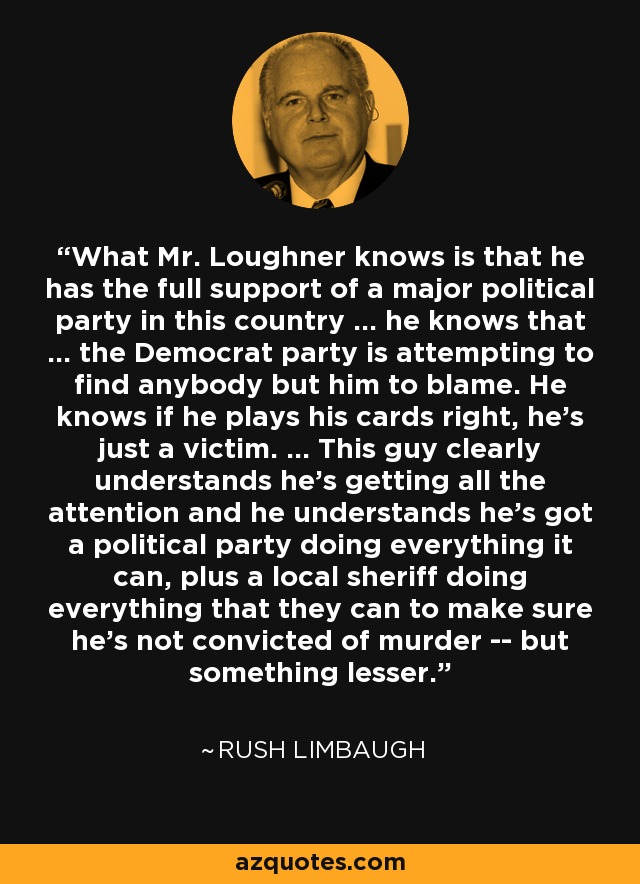 What Mr. Loughner knows is that he has the full support of a major political party in this country ... he knows that ... the Democrat party is attempting to find anybody but him to blame. He knows if he plays his cards right, he's just a victim. ... This guy clearly understands he's getting all the attention and he understands he's got a political party doing everything it can, plus a local sheriff doing everything that they can to make sure he's not convicted of murder -- but something lesser. - Rush Limbaugh