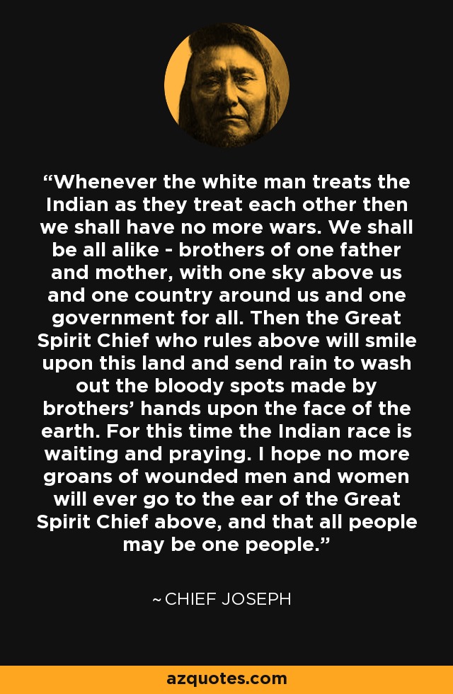 Whenever the white man treats the Indian as they treat each other then we shall have no more wars. We shall be all alike - brothers of one father and mother, with one sky above us and one country around us and one government for all. Then the Great Spirit Chief who rules above will smile upon this land and send rain to wash out the bloody spots made by brothers' hands upon the face of the earth. For this time the Indian race is waiting and praying. I hope no more groans of wounded men and women will ever go to the ear of the Great Spirit Chief above, and that all people may be one people. - Chief Joseph
