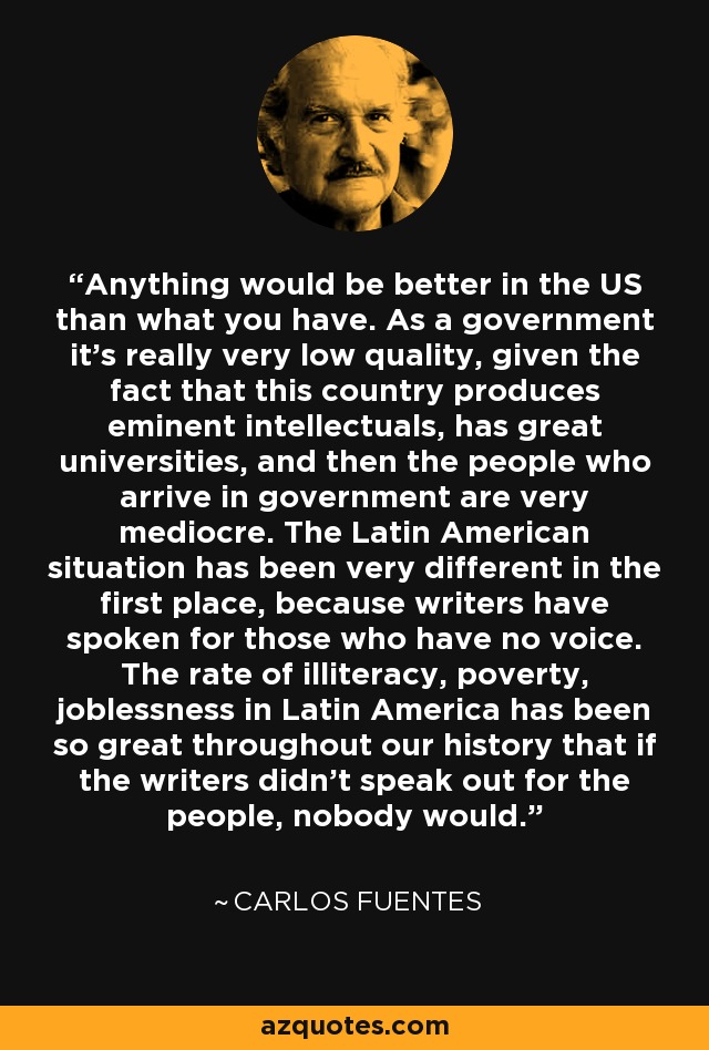 Anything would be better in the US than what you have. As a government it's really very low quality, given the fact that this country produces eminent intellectuals, has great universities, and then the people who arrive in government are very mediocre. The Latin American situation has been very different in the first place, because writers have spoken for those who have no voice. The rate of illiteracy, poverty, joblessness in Latin America has been so great throughout our history that if the writers didn't speak out for the people, nobody would. - Carlos Fuentes